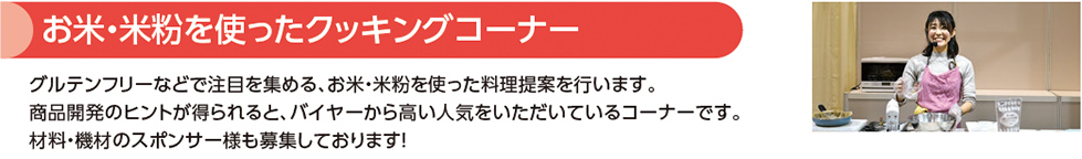 お米・米粉を使ったクッキングコーナー グルテンフリーなどで注目を集める、お米・米粉を使った料理提案を行います。
商品開発のヒントが得られると、バイヤーから高い人気をいただいているコーナーです。
材料・機材のスポンサー様も募集しております！