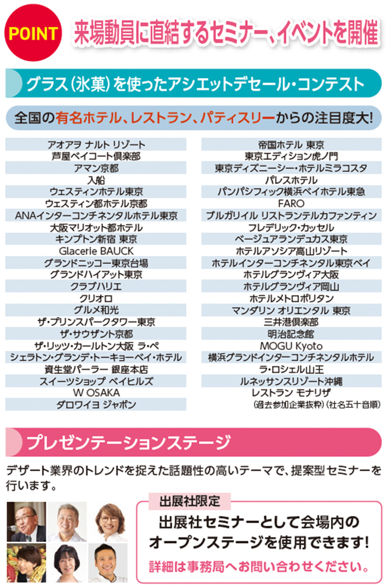 来場動員に直結するセミナー、イベントを開催グラス（氷菓）を使ったアシエットデセール・コンテスト.   アオアヲ ナルト リゾート 芦屋ベイコート倶楽部 アマン京都 入船 ウェスティンホテル東京 ウェスティン都ホテル京都 ANAインターコンチネンタルホテル東京 大阪マリオット都ホテル キンプトン新宿 東京 Glacerie BAUCK グランドニッコー東京台場 グランドハイアット東京 クラブハリエ クリオロ グルメ和光 ザ・プリンスパークタワー東京 ザ・サウザント京都 ザ・リッツ・カールトン大阪 ラ・ペ シェラトン・グランデ・トーキョーベイ・ホテル 資生堂パーラー 銀座本店 スイーツショップ ベイヒルズ W OSAKA ダロワイヨ ジャポン 帝国ホテル 東京 東京エディション虎ノ門 東京ディズニーシー・ホテルミラコスタ パレスホテル パンパシフィック横浜ベイホテル東急 FARO ブルガリイル リストランテルカファンティン フレデリック・カッセル ベージュアランデュカス東京 ホテルアソシア高山リゾート ホテルインターコンチネンタル東京ベイ ホテルグランヴィア大阪 ホテルグランヴィア岡山 ホテルメトロポリタン マンダリン オリエンタル 東京 三井港倶楽部 明治記念館 MOGU Kyoto 横浜グランドインターコンチネンタルホテル ラ・ロシェル山王 ルネッサンスリゾート沖縄 レストラン モナリザ （過去参加企業抜粋）（社名五十音順）プレゼンテーションステージ　デザート業界のトレンドを捉えた話題性の高いテーマで、提案型セミナーを 行います。出展社セミナーとして会場内の オープンステージを使用できます！詳細は事務局へお問い合わせください。