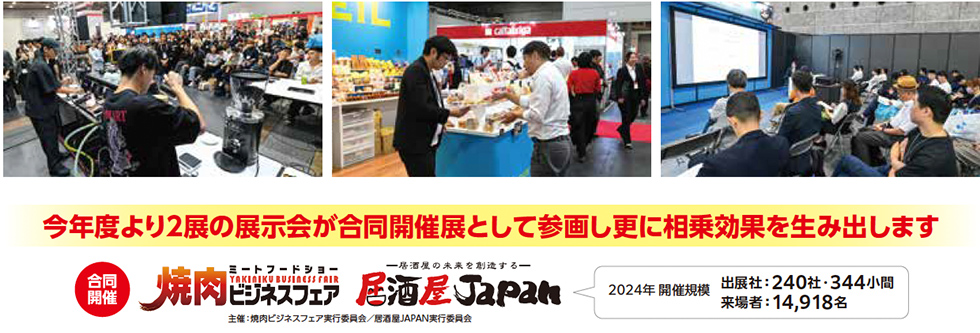 今年度より2展の展示会が合同開催展として参画し更に相乗効果を生み出します 合同開催 焼肉ビジネスフェア ミートフードショー 居酒屋JAPAN 一杯酒の未来を創造する 主催：焼肉ビジネスフェア実行委員会／居酒屋JAPAN実行委員会 2024年 開催規模 出展社：240社・344小間 来場者：14,918名