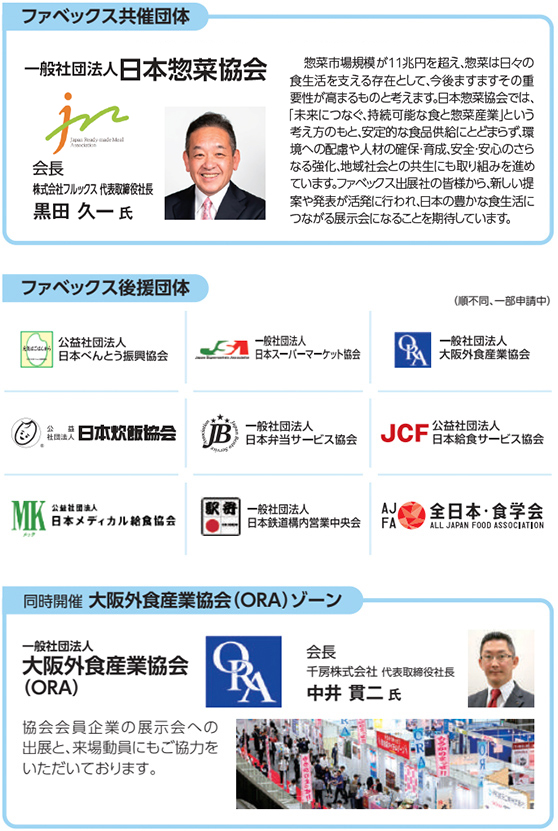 ファベックス共催団体 一般社団法人 日本惣菜協会 会長 株式会社ヒライ 代表取締役社長 平井 浩一郎 氏 惣菜市場規模は今では11兆円を超え、まさに国民の食生活に欠かせない「食のライフライン」となりました。私どもの惣菜産業の使命は、食を通じて世の人々に幸せと健康をもたらすことだと考えております。ファベックス出展の皆様から、新しい提案や発表が活発に行われ、日本の豊かな食生活につながる展示会になることを期待しています。 ファベックス後援団体（順不同、一部申請中） 公益社団法人 日本べんとう振興協会 一般社団法人 日本スーパーマーケット協会 一般社団法人 大阪外食産業協会 公益社団法人 日本炊飯協会 一般社団法人 日本弁当サービス協会 公益社団法人 日本給食サービス協会 公益社団法人 日本メディカル給食協会 一般社団法人 日本鉄道構内営業中央会 一般社団法人 全日本・食学会 同時開催 大阪外食産業協会（ORA）ゾーン 一般社団法人 大阪外食産業協会（ORA） 会長 千房株式会社 代表取締役社長 中井 貴二 氏 協会会員企業の展示会への出展と、来場動員にもご協力をいただいております。